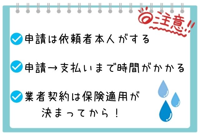 ・申請は依頼人本人がする
・申請→支払いまで時間がかかる
・業者契約は保険適用が決まってから!