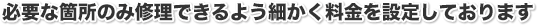 必要な箇所のみ修理できるように、細かく料金を設定しております。