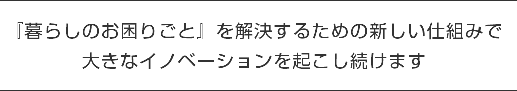 「暮らしのお困りごと」を解決するための新しい仕組みで大きなイノベーションを起こし続けます