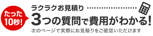 たった10秒！ラクラクお見積り　3つの質問で費用がわかる！