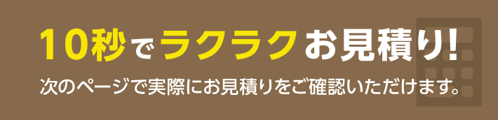 10秒でラクラクお見積り!次のページで実際にお見積りをご確認いただけます。