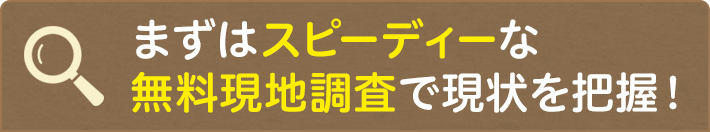 まずはスピーディーな無料現地調査で現状を把握!