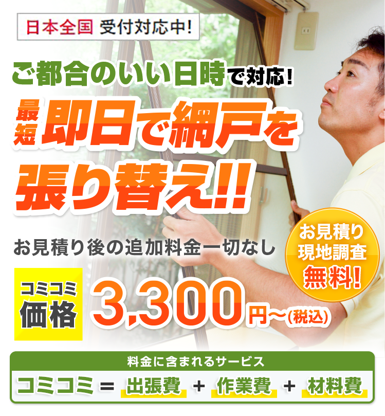 ご都合のいい日時で対応 最短即日で網戸を張り替え!! お見積り後の追加料金一切なし 基本料金+作業料金+出張費合わせて3.300円(税込)~ご要望に合わせてプロがご提案!