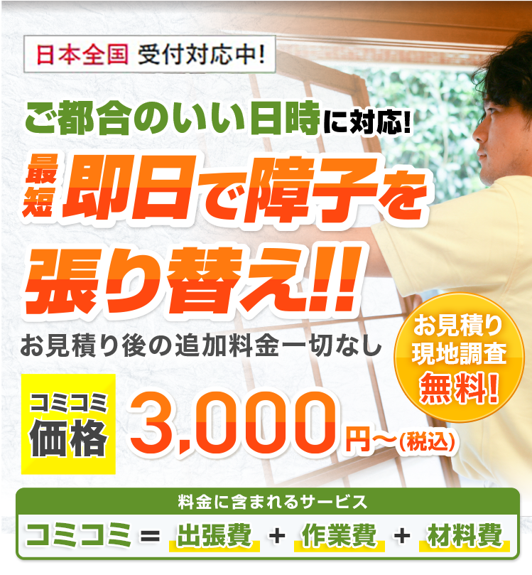 ご都合のいい日時に対応！最短即日で障子を張り替え!! お見積り後の追加料金一切なし 基本料金＋作業料金＋出張費合わせて3,000円～(税込) ご要望に合わせてプロがご提案！