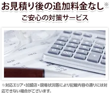 お見積り後の追加料金なし※
ご安心の対策サービス