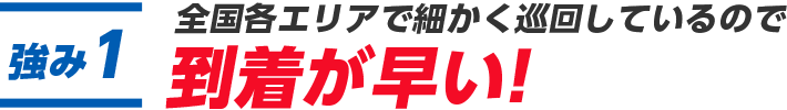 全国各エリアで細かく巡回しているので到着が早い！