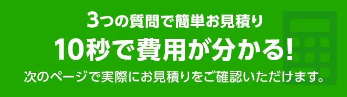 3つの質問で簡単お見積り10秒で費用が分かる！次のぺーじで実際にお見積りをご確認いただけます。