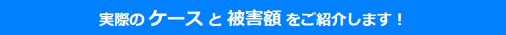 実際のケースと被害額 をご紹介します！