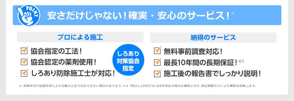 安さだけじゃない！確実安心のサービス！プロによる施工　協会指定の工法！ 協会認定の薬剤使用！ しろあり防除施工士が対応！しろあり対策協会指定　納得のサービス　無料事前調査対応！最長10年間の長期保証！施工後の報告書でしっかり説明！