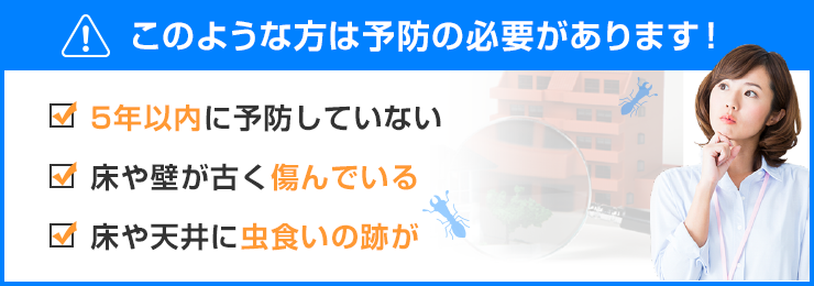 5年以内に予防をしていない　床や壁が古く傷んでいる　床や天井に虫食いの跡がある等、このような方はシロアリ予防の必要があります。