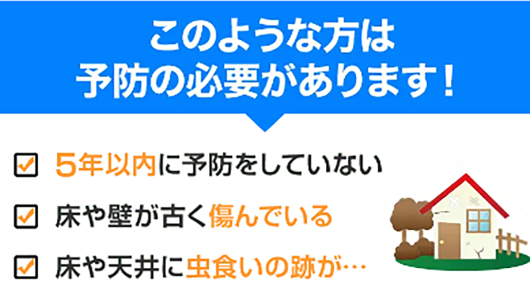 5年以内に予防をしていない　床や壁が古く傷んでいる　床や天井に虫食いの跡がある等、このような方はシロアリ予防の必要があります。