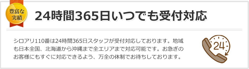 24時間365日いつでも受付対応 日本全国、いつでも・どこでも！おかげさまで多くのお客様にご好評いただいています。シロアリ110番は24時間365日スタッフが受付対応しておりますのでご安心ください。日本全国、北海道から沖縄まで全エリア受付対応しております。お急ぎのお客様にすぐに対応できるよう、万全の体制でお待ちしております。