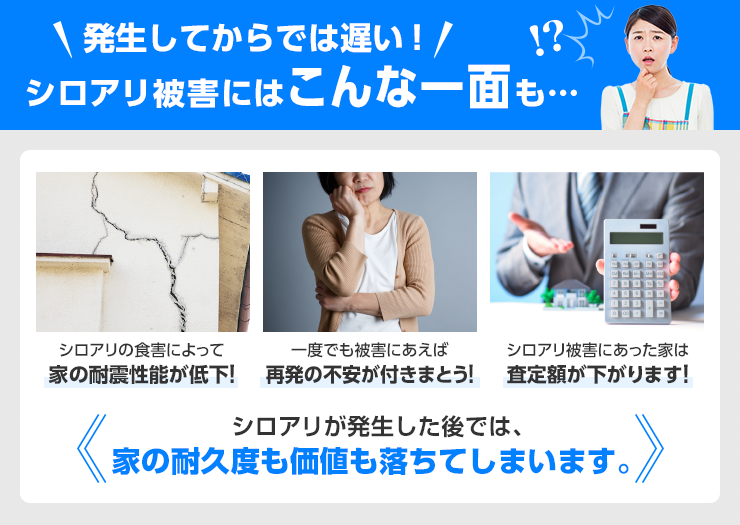 発生してからでは遅い！　シロアリ被害にはこんな一面も…。シロアリの食害によって家の耐震性能が低下！一度でも被害にあえば再発の不安が付きまとう！シロアリ被害にあった家は査定額が下がります！シロアリが発生した後では、家の耐久度も価値も落ちてしまいます。