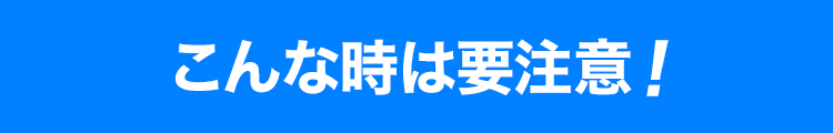 こんな時は要注意