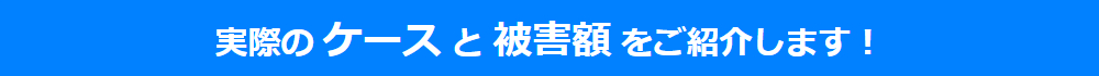 実際の ケース と 被害額 をご紹介します！