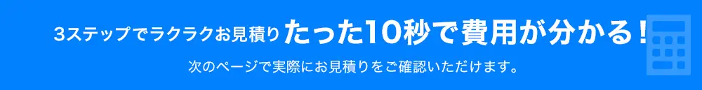 3ステップでラクラクお見積りたった10秒で費用が分かる！次のページで実際にお見積りをご確認いただけます。