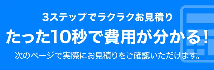 3ステップでラクラクお見積り たった10秒で費用が分かる！