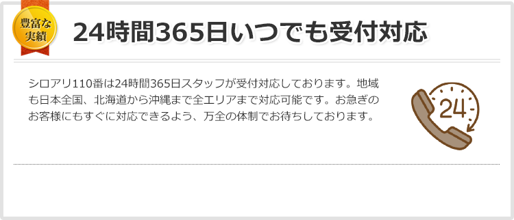 24時間365日いつでも受付対応 日本全国、いつでも・どこでも！おかげさまで多くのお客様にご好評いただいています。シロアリ110番は24時間365日スタッフが受付対応しておりますのでご安心ください。日本全国、北海道から沖縄まで全エリア受付対応しております。お急ぎのお客様にすぐに対応できるよう、万全の体制でお待ちしております。