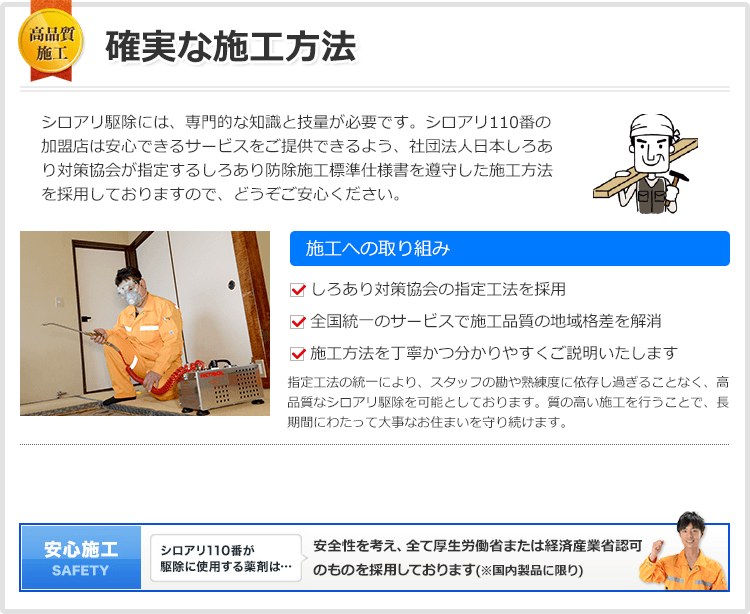 確実な施工方法 シロアリ対策協会の指定工法を徹底、日本全国へ高品質な駆除サービスをお届けします。シロアリ駆除には、専門的な知識と技量が必要で、海外ではシロアリ駆除に関して免許が必要になります。しかし日本ではシロアリ駆除に関する決まったルールが無く、免許も必要ないために、悪徳業者が多く存在する原因になってしまっています。シロアリ110番では、安心できるサービスをご提供できるよう、社団法人日本しろあり対策協会が指定するしろあり防除施工標準仕様書を遵守した施工方法を採用しておりますので、どうぞご安心ください。施工への取り組み しろあり対策協会の指定工法を採用 全国統一のサービスで施工品質の地域格差を解消 施工方法を丁寧かつ分かりやすくご説明いたします 指定工法の統一により、スタッフの勘や熟練度に依存し過ぎることなく、高品質なシロアリ駆除を可能としております。質の高い施工を行うことで、長期間にわたって大事なお住まいを守り続けます。